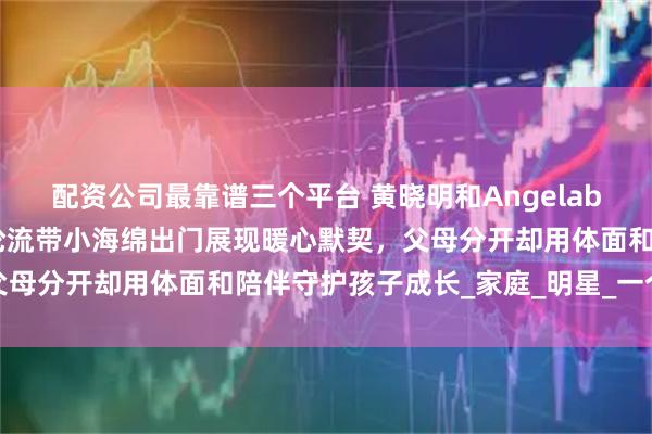 配资公司最靠谱三个平台 黄晓明和Angelababy离婚后不撕不闹，轮流带小海绵出门展现暖心默契，父母分开却用体面和陪伴守护孩子成长_家庭_明星_一个屋檐下