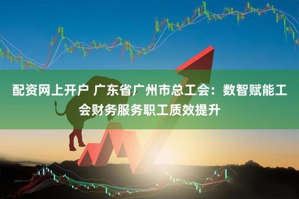 配资网上开户 广东省广州市总工会：数智赋能工会财务服务职工质效提升