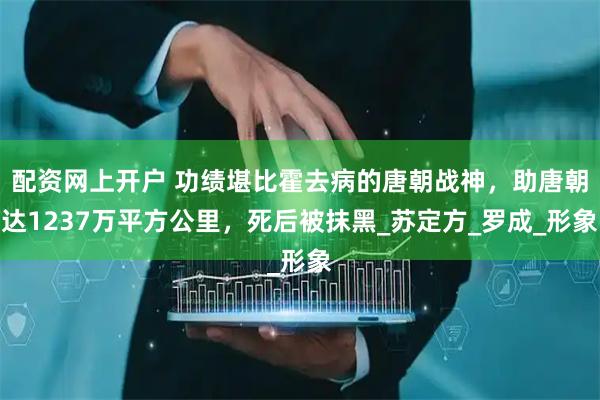 配资网上开户 功绩堪比霍去病的唐朝战神，助唐朝达1237万平方公里，死后被抹黑_苏定方_罗成_形象