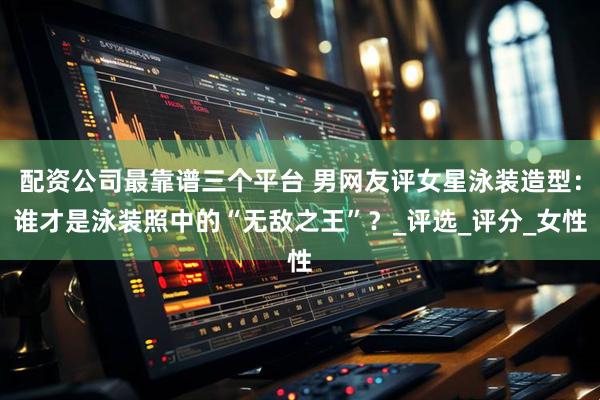配资公司最靠谱三个平台 男网友评女星泳装造型：谁才是泳装照中的“无敌之王”？_评选_评分_女性