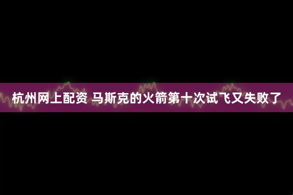 杭州网上配资 马斯克的火箭第十次试飞又失败了