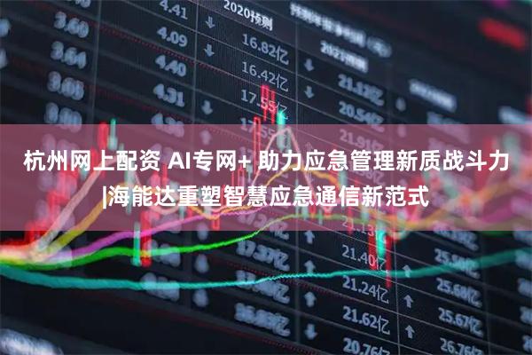 杭州网上配资 AI专网+ 助力应急管理新质战斗力|海能达重塑智慧应急通信新范式