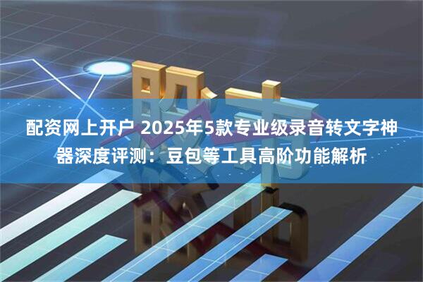 配资网上开户 2025年5款专业级录音转文字神器深度评测：豆包等工具高阶功能解析