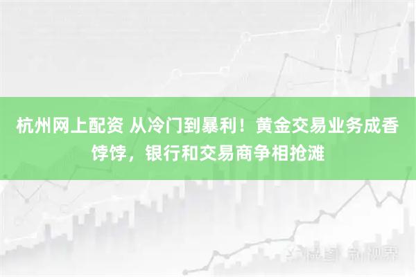 杭州网上配资 从冷门到暴利！黄金交易业务成香饽饽，银行和交易商争相抢滩