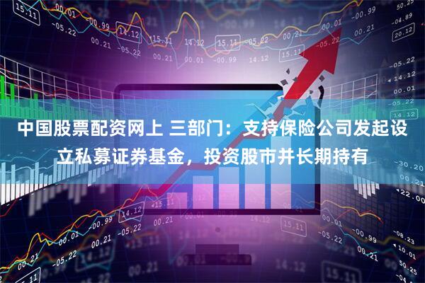 中国股票配资网上 三部门：支持保险公司发起设立私募证券基金，投资股市并长期持有