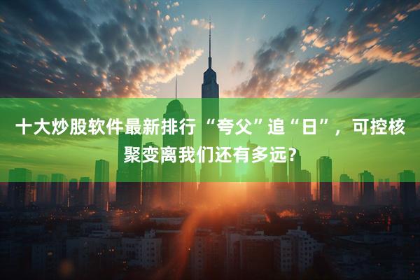 十大炒股软件最新排行 “夸父”追“日”，可控核聚变离我们还有多远？