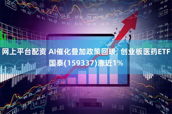 网上平台配资 AI催化叠加政策回暖, 创业板医药ETF国泰(159337)涨近1%