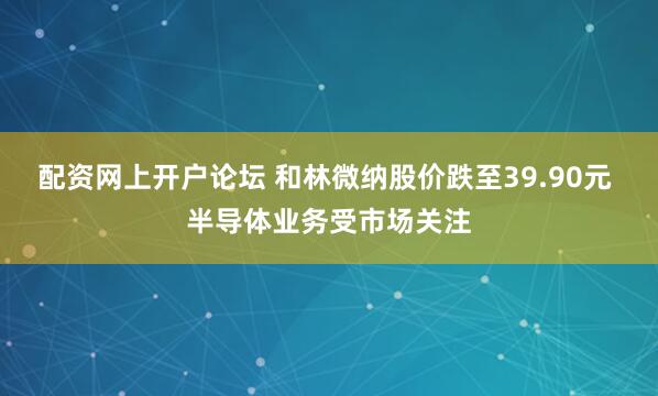 配资网上开户论坛 和林微纳股价跌至39.90元 半导体业务受市场关注