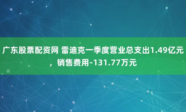 广东股票配资网 雷迪克一季度营业总支出1.49亿元，销售费用-131.77万元