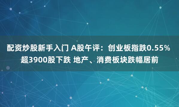 配资炒股新手入门 A股午评：创业板指跌0.55% 超3900股下跌 地产、消费板块跌幅居前
