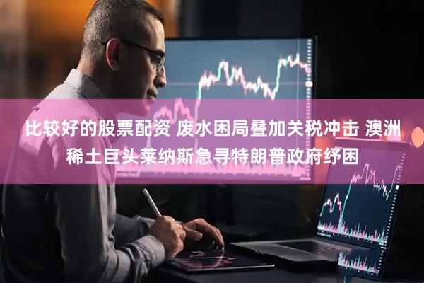比较好的股票配资 废水困局叠加关税冲击 澳洲稀土巨头莱纳斯急寻特朗普政府纾困