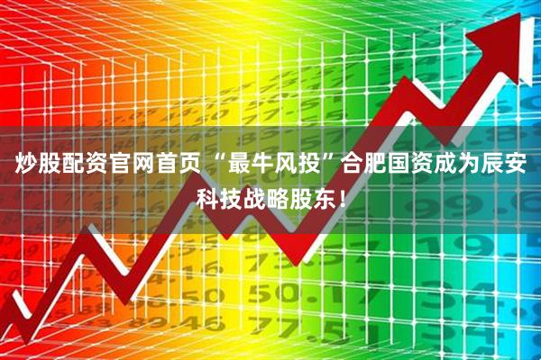 炒股配资官网首页 “最牛风投”合肥国资成为辰安科技战略股东！
