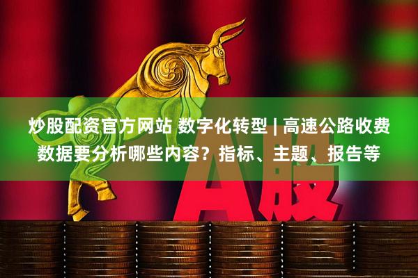 炒股配资官方网站 数字化转型 | 高速公路收费数据要分析哪些内容?指标、主题、报告等