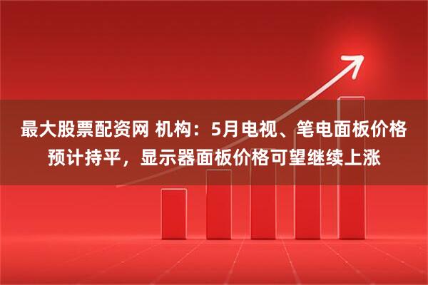 最大股票配资网 机构：5月电视、笔电面板价格预计持平，显示器面板价格可望继续上涨