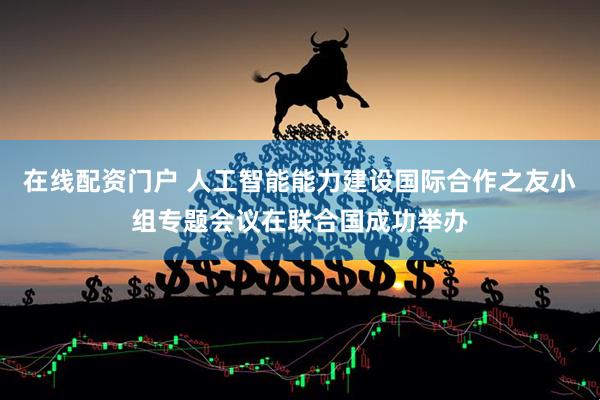 在线配资门户 人工智能能力建设国际合作之友小组专题会议在联合国成功举办