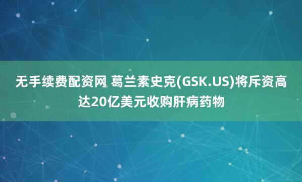 无手续费配资网 葛兰素史克(GSK.US)将斥资高达20亿美元收购肝病药物