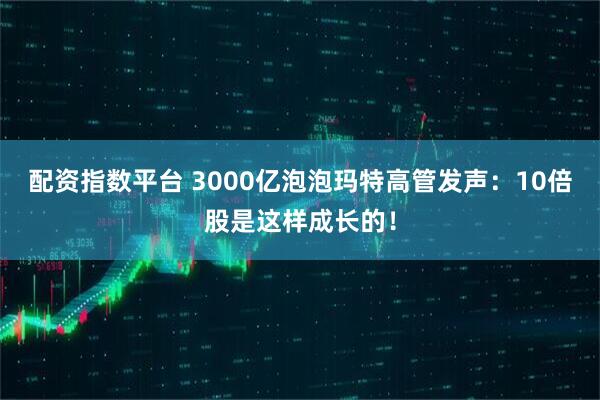配资指数平台 3000亿泡泡玛特高管发声：10倍股是这样成长的！