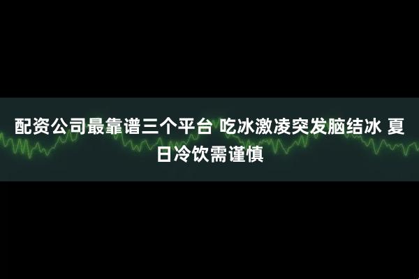 配资公司最靠谱三个平台 吃冰激凌突发脑结冰 夏日冷饮需谨慎