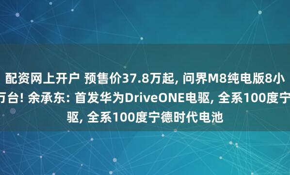 配资网上开户 预售价37.8万起, 问界M8纯电版8小时小订破1万台! 余承东: 首发华为DriveONE电驱, 全系100度宁德时代电池