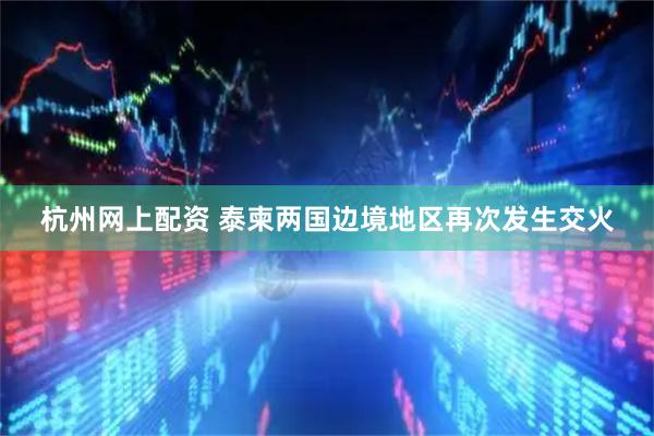 杭州网上配资 泰柬两国边境地区再次发生交火