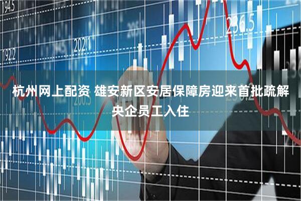 杭州网上配资 雄安新区安居保障房迎来首批疏解央企员工入住
