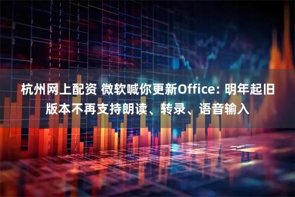 杭州网上配资 微软喊你更新Office: 明年起旧版本不再支持朗读、转录、语音输入