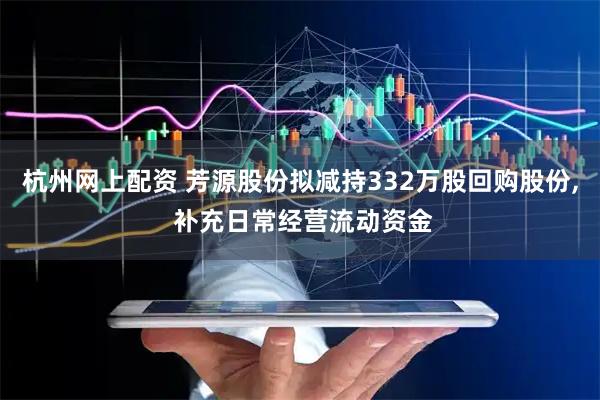 杭州网上配资 芳源股份拟减持332万股回购股份, 补充日常经营流动资金