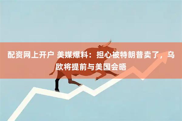 配资网上开户 美媒爆料：担心被特朗普卖了，乌欧将提前与美国会晤