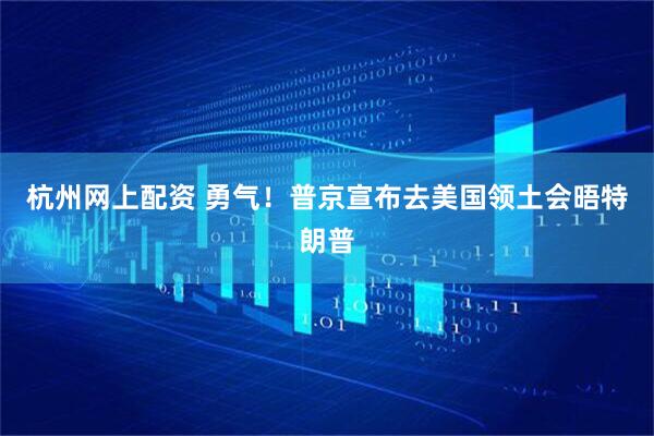 杭州网上配资 勇气！普京宣布去美国领土会晤特朗普