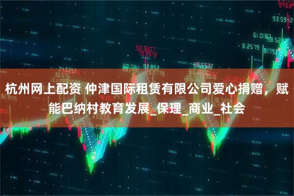 杭州网上配资 仲津国际租赁有限公司爱心捐赠，赋能巴纳村教育发展_保理_商业_社会