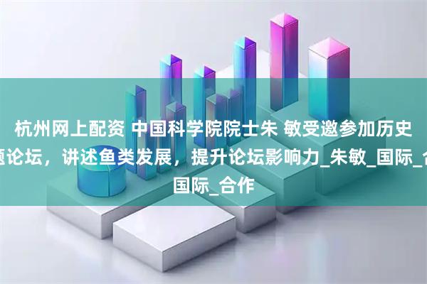 杭州网上配资 中国科学院院士朱 敏受邀参加历史专题论坛，讲述鱼类发展，提升论坛影响力_朱敏_国际_合作