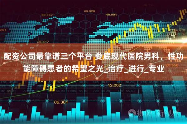 配资公司最靠谱三个平台 娄底现代医院男科，性功能障碍患者的希望之光_治疗_进行_专业