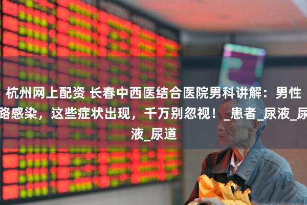 杭州网上配资 长春中西医结合医院男科讲解：男性尿路感染，这些症状出现，千万别忽视！_患者_尿液_尿道