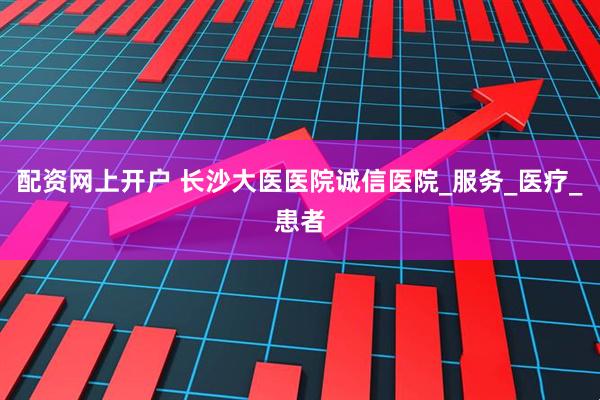 配资网上开户 长沙大医医院诚信医院_服务_医疗_患者