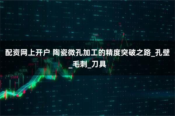 配资网上开户 陶瓷微孔加工的精度突破之路_孔壁_毛刺_刀具